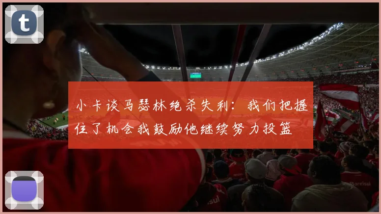 小卡谈马瑟林绝杀失利：我们把握住了机会我鼓励他继续努力投篮