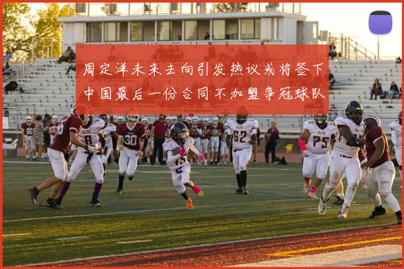 周定洋未来去向引发热议或将签下中国最后一份合同不加盟争冠球队