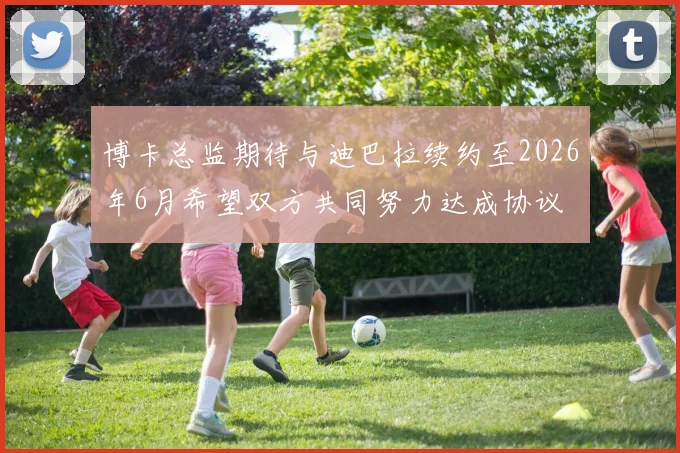 博卡总监期待与迪巴拉续约至2026年6月希望双方共同努力达成协议