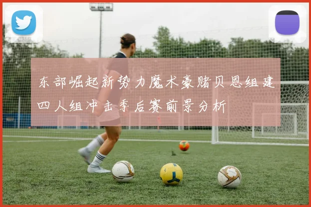 东部崛起新势力魔术豪赌贝恩组建四人组冲击季后赛前景分析