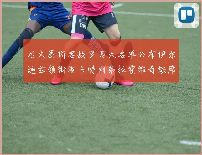 尤文图斯客战罗马大名单公布伊尔迪兹领衔洛卡特利弗拉霍维奇缺席