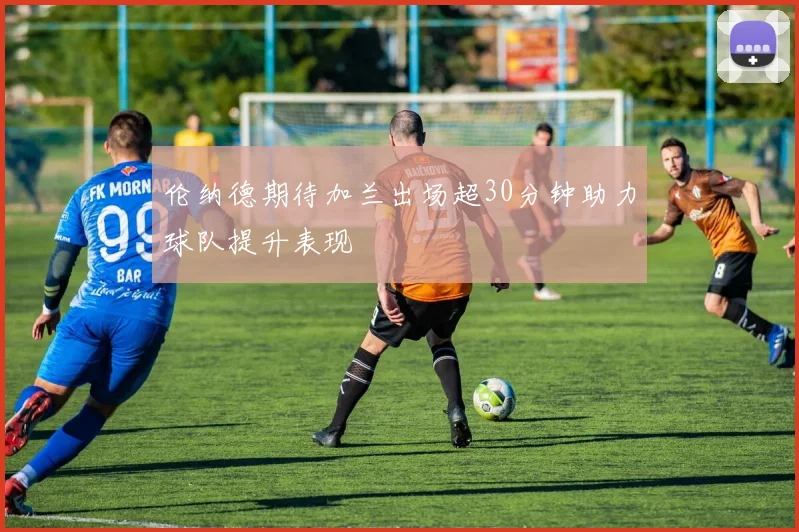 伦纳德期待加兰出场超30分钟助力球队提升表现