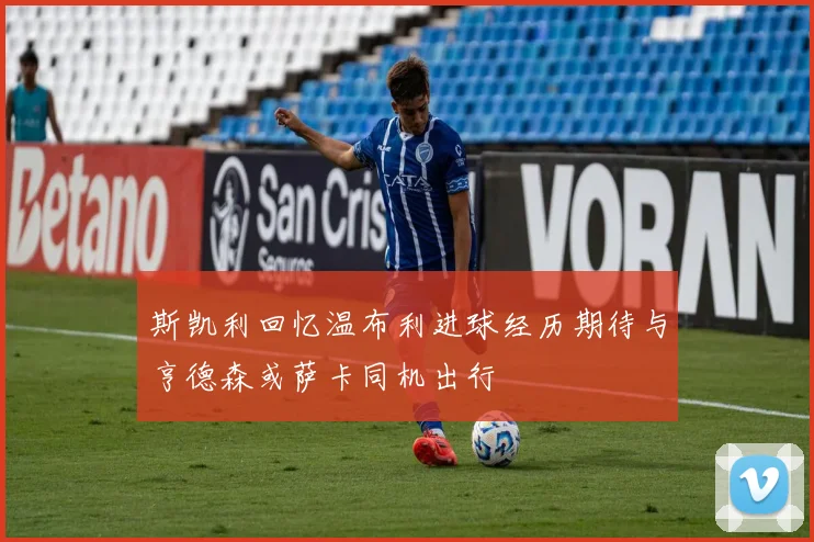 斯凯利回忆温布利进球经历期待与亨德森或萨卡同机出行