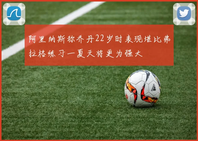 阿里纳斯称乔丹22岁时表现堪比弗拉格练习一夏天将更为强大