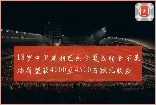 18岁中卫库利巴利今夏或转会不莱梅有望获4000至4500万欧元收益
