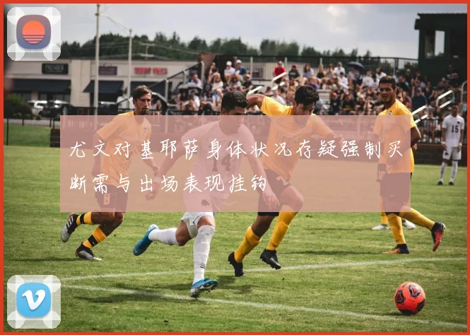 尤文对基耶萨身体状况存疑强制买断需与出场表现挂钩