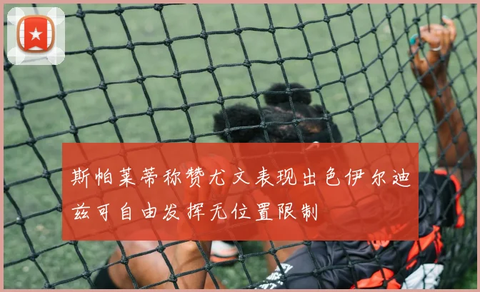 斯帕莱蒂称赞尤文表现出色伊尔迪兹可自由发挥无位置限制