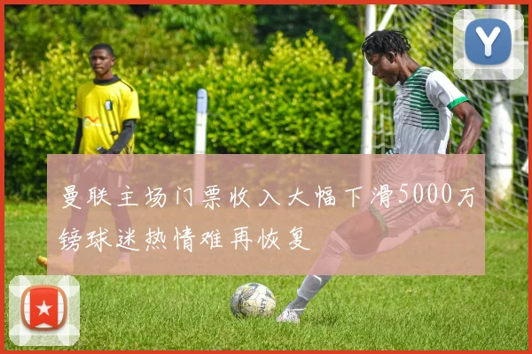 曼联主场门票收入大幅下滑5000万镑球迷热情难再恢复