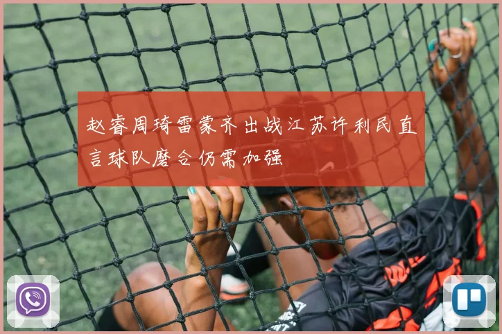 赵睿周琦雷蒙齐出战江苏许利民直言球队磨合仍需加强