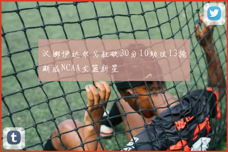 汉娜伊达尔戈狂砍30分10助攻13抢断成NCAA女篮新星