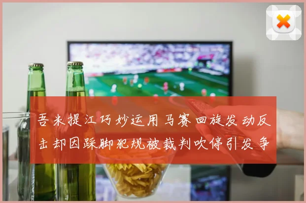 吾米提江巧妙运用马赛回旋发动反击却因踩脚犯规被裁判吹停引发争议