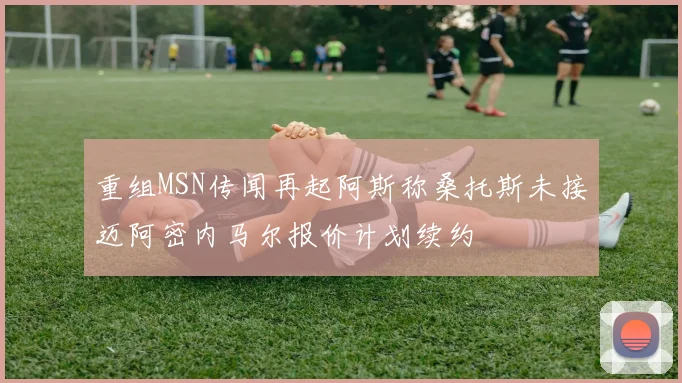 重组MSN传闻再起阿斯称桑托斯未接迈阿密内马尔报价计划续约