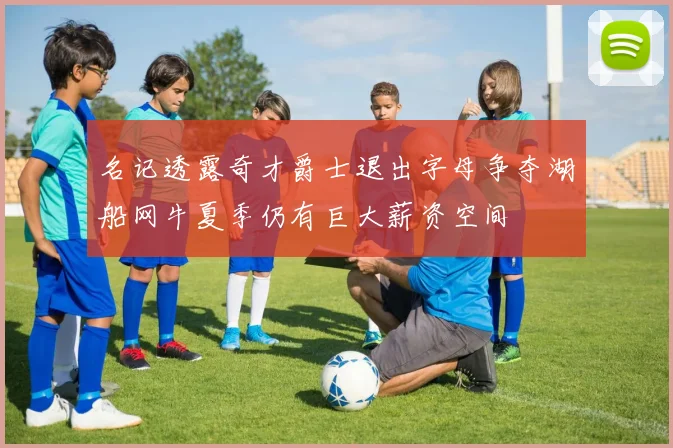 名记透露奇才爵士退出字母争夺湖船网牛夏季仍有巨大薪资空间