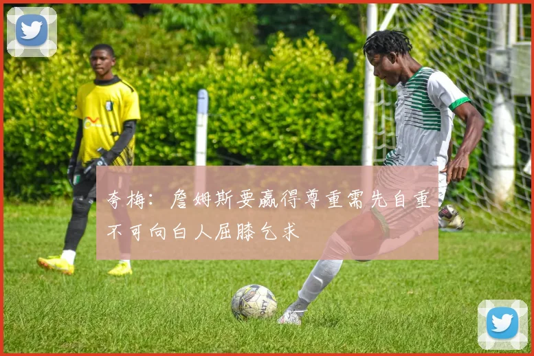 夸梅：詹姆斯要赢得尊重需先自重不可向白人屈膝乞求