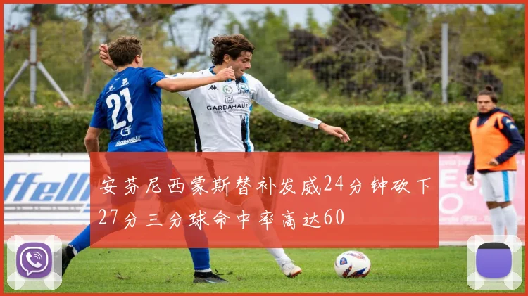 安芬尼西蒙斯替补发威24分钟砍下27分三分球命中率高达60