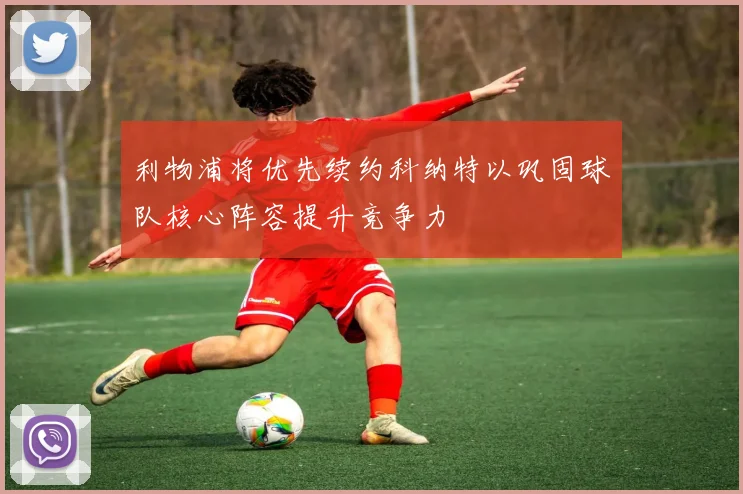利物浦将优先续约科纳特以巩固球队核心阵容提升竞争力