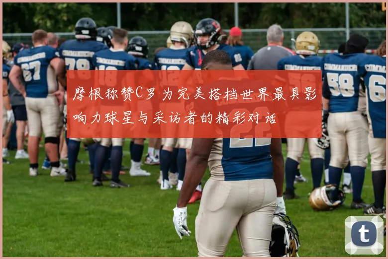 摩根称赞C罗为完美搭档世界最具影响力球星与采访者的精彩对话