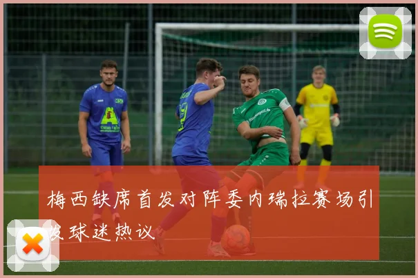 梅西缺席首发对阵委内瑞拉赛场引发球迷热议