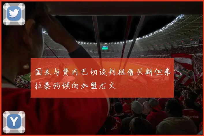 国米与费内巴切谈判租借买断但弗拉泰西倾向加盟尤文