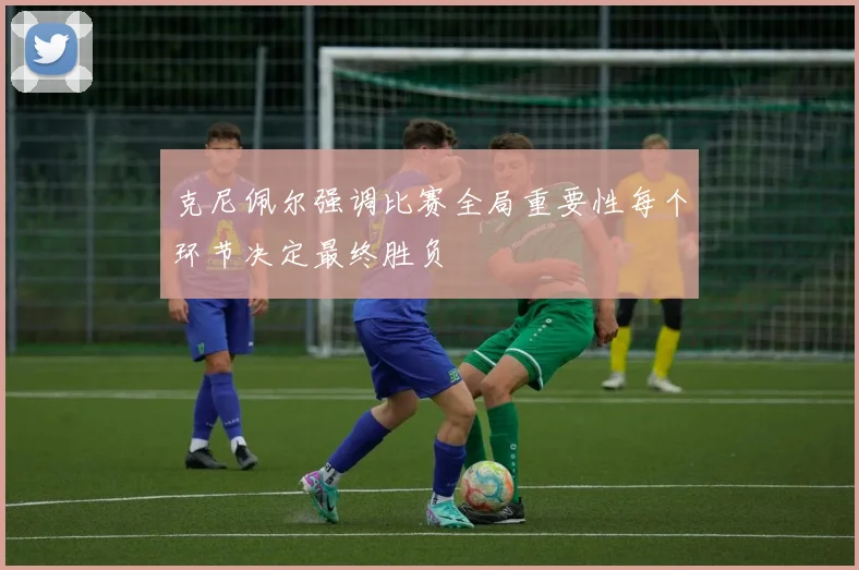 克尼佩尔强调比赛全局重要性每个环节决定最终胜负